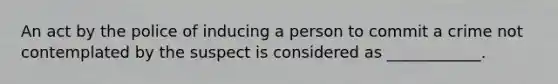 An act by the police of inducing a person to commit a crime not contemplated by the suspect is considered as ____________.