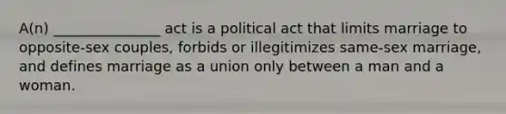 A(n) _______________ act is a political act that limits marriage to opposite-sex couples, forbids or illegitimizes same-sex marriage, and defines marriage as a union only between a man and a woman.