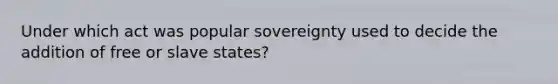 Under which act was popular sovereignty used to decide the addition of free or slave states?