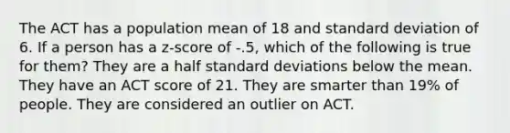 The ACT has a population mean of 18 and standard deviation of 6. If a person has a z-score of -.5, which of the following is true for them? They are a half standard deviations below the mean. They have an ACT score of 21. They are smarter than 19% of people. They are considered an outlier on ACT.