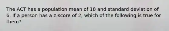 The ACT has a population mean of 18 and standard deviation of 6. If a person has a z-score of 2, which of the following is true for them?