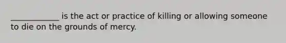 ____________ is the act or practice of killing or allowing someone to die on the grounds of mercy.