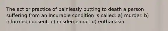 The act or practice of painlessly putting to death a person suffering from an incurable condition is called: a) murder. b) informed consent. c) misdemeanor. d) euthanasia.