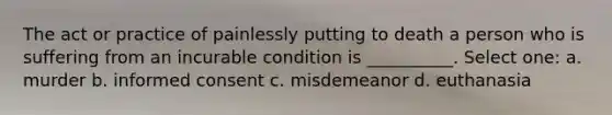 The act or practice of painlessly putting to death a person who is suffering from an incurable condition is __________. Select one: a. murder b. informed consent c. misdemeanor d. euthanasia