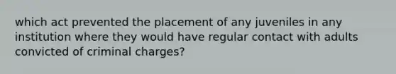 which act prevented the placement of any juveniles in any institution where they would have regular contact with adults convicted of criminal charges?