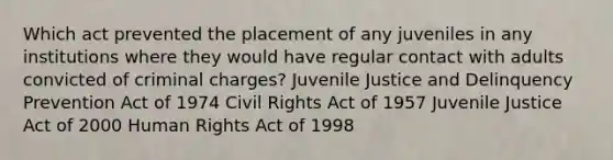 Which act prevented the placement of any juveniles in any institutions where they would have regular contact with adults convicted of criminal charges? Juvenile Justice and Delinquency Prevention Act of 1974 Civil Rights Act of 1957 Juvenile Justice Act of 2000 Human Rights Act of 1998