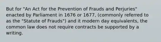 But for "An Act for the Prevention of Frauds and Perjuries" enacted by Parliament in 1676 or 1677, (commonly referred to as the "Statute of Frauds") and it modern day equivalents, the common law does not require contracts be supported by a writing.