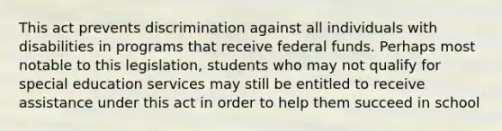 This act prevents discrimination against all individuals with disabilities in programs that receive federal funds. Perhaps most notable to this legislation, students who may not qualify for special education services may still be entitled to receive assistance under this act in order to help them succeed in school