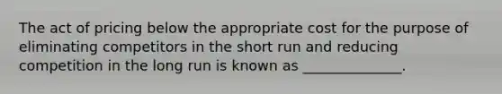 The act of pricing below the appropriate cost for the purpose of eliminating competitors in the short run and reducing competition in the long run is known as ______________.