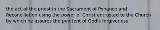 the act of the priest in the Sacrament of Penance and Reconciliation using the power of Christ entrusted to the Church by which he assures the penitent of God's forgiveness