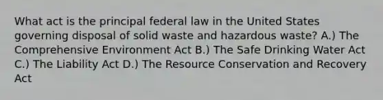 What act is the principal federal law in the United States governing disposal of solid waste and hazardous waste? A.) The Comprehensive Environment Act B.) The Safe Drinking Water Act C.) The Liability Act D.) The Resource Conservation and Recovery Act