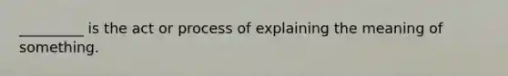 _________ is the act or process of explaining the meaning of something.