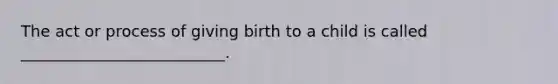 The act or process of giving birth to a child is called __________________________.