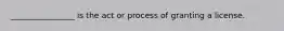 ________________ is the act or process of granting a license.