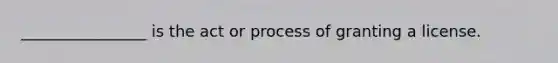 ________________ is the act or process of granting a license.