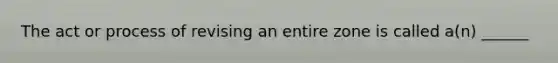 The act or process of revising an entire zone is called a(n) ______