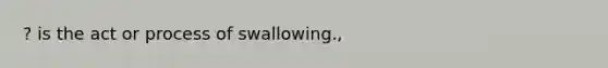 ? is the act or process of swallowing.,