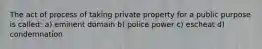 The act of process of taking private property for a public purpose is called: a) eminent domain b) police power c) escheat d) condemnation