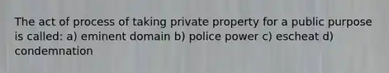 The act of process of taking private property for a public purpose is called: a) eminent domain b) police power c) escheat d) condemnation