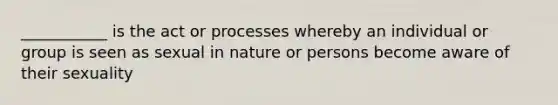 ___________ is the act or processes whereby an individual or group is seen as sexual in nature or persons become aware of their sexuality