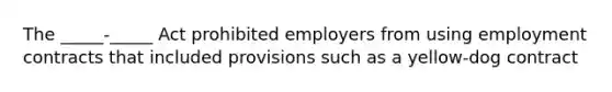 The _____-_____ Act prohibited employers from using employment contracts that included provisions such as a yellow-dog contract