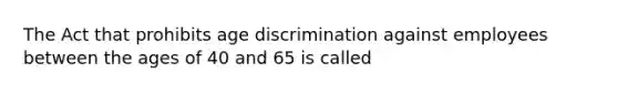 The Act that prohibits age discrimination against employees between the ages of 40 and 65 is called