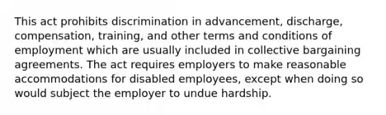 This act prohibits discrimination in advancement, discharge, compensation, training, and other terms and conditions of employment which are usually included in collective bargaining agreements. The act requires employers to make reasonable accommodations for disabled employees, except when doing so would subject the employer to undue hardship.