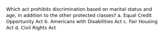 Which act prohibits discrimination based on marital status and age, in addition to the other protected classes? a. Equal Credit Opportunity Act b. Americans with Disabilities Act c. Fair Housing Act d. Civil Rights Act