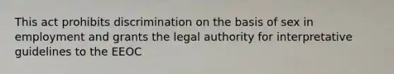 This act prohibits discrimination on the basis of sex in employment and grants the legal authority for interpretative guidelines to the EEOC