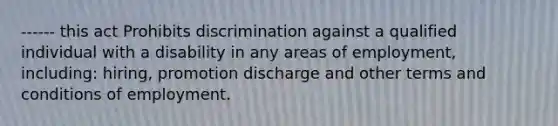 ------ this act Prohibits discrimination against a qualified individual with a disability in any areas of employment, including: hiring, promotion discharge and other terms and conditions of employment.