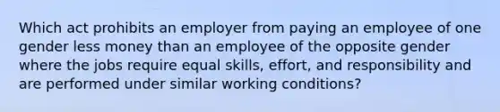 Which act prohibits an employer from paying an employee of one gender less money than an employee of the opposite gender where the jobs require equal skills, effort, and responsibility and are performed under similar working conditions?