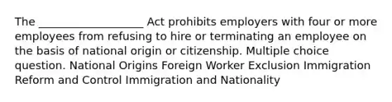 The ___________________ Act prohibits employers with four or more employees from refusing to hire or terminating an employee on the basis of national origin or citizenship. Multiple choice question. National Origins Foreign Worker Exclusion Immigration Reform and Control Immigration and Nationality