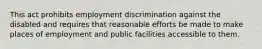 This act prohibits employment discrimination against the disabled and requires that reasonable efforts be made to make places of employment and public facilities accessible to them.