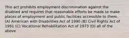 This act prohibits employment discrimination against the disabled and requires that reasonable efforts be made to make places of employment and public facilities accessible to them. (A) American with Disabilities Act of 1990 (B) Civil Rights Act of 1991 (C) Vocational Rehabilitation Act of 1973 (D) all of the above