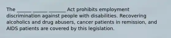 The ______ ______ _______ Act prohibits <a href='https://www.questionai.com/knowledge/kmPZK5L6Mm-employment-discrimination' class='anchor-knowledge'>employment discrimination</a> against people with disabilities. Recovering alcoholics and drug abusers, cancer patients in remission, and AIDS patients are covered by this legislation.