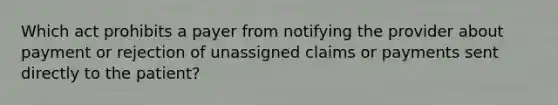 Which act prohibits a payer from notifying the provider about payment or rejection of unassigned claims or payments sent directly to the patient?