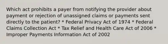 Which act prohibits a payer from notifying the provider about payment or rejection of unassigned claims or payments sent directly to the patient? * Federal Privacy Act of 1974 * Federal Claims Collection Act * Tax Relief and Health Care Act of 2006 * Improper Payments Information Act of 2002