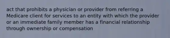 act that prohibits a physician or provider from referring a Medicare client for services to an entity with which the provider or an immediate family member has a financial relationship through ownership or compensation