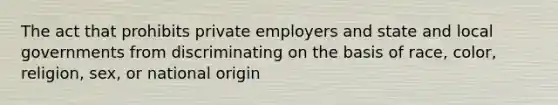 The act that prohibits private employers and state and local governments from discriminating on the basis of race, color, religion, sex, or national origin