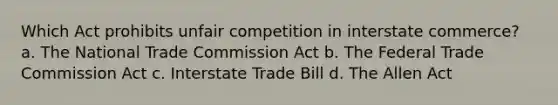 Which Act prohibits unfair competition in interstate commerce? a. The National Trade Commission Act b. The Federal Trade Commission Act c. Interstate Trade Bill d. The Allen Act