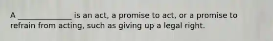 A ______________ is an act, a promise to act, or a promise to refrain from acting, such as giving up a legal right.