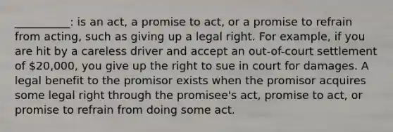 __________: is an act, a promise to act, or a promise to refrain from acting, such as giving up a legal right. For example, if you are hit by a careless driver and accept an out-of-court settlement of 20,000, you give up the right to sue in court for damages. A legal benefit to the promisor exists when the promisor acquires some legal right through the promisee's act, promise to act, or promise to refrain from doing some act.