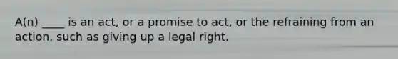 A(n) ____ is an act, or a promise to act, or the refraining from an action, such as giving up a legal right.