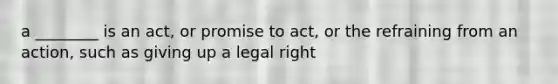 a ________ is an act, or promise to act, or the refraining from an action, such as giving up a legal right