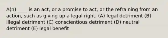 A(n) ____ is an act, or a promise to act, or the refraining from an action, such as giving up a legal right. (A) legal detriment (B) illegal detriment (C) conscientious detriment (D) neutral detriment (E) legal benefit