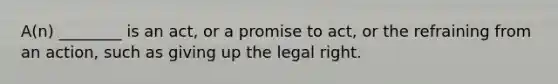 A(n) ________ is an act, or a promise to act, or the refraining from an action, such as giving up the legal right.