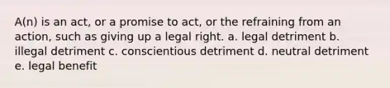 A(n) is an act, or a promise to act, or the refraining from an action, such as giving up a legal right. a. legal detriment b. illegal detriment c. conscientious detriment d. neutral detriment e. legal benefit