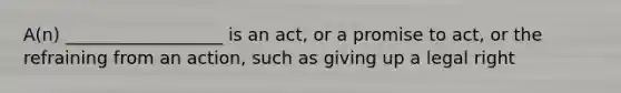 A(n) __________________ is an act, or a promise to act, or the refraining from an action, such as giving up a legal right