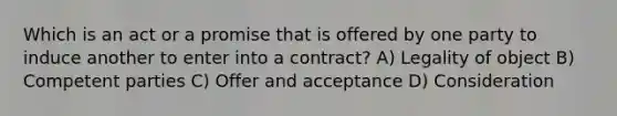 Which is an act or a promise that is offered by one party to induce another to enter into a contract? A) Legality of object B) Competent parties C) Offer and acceptance D) Consideration