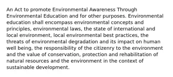 An Act to promote Environmental Awareness Through Environmental Education and for other purposes. Environmental education shall encompass environmental concepts and principles, environmental laws, the state of international and local environment, local environmental best practices, the threats of environmental degradation and its impact on human well being, the responsibility of the citizenry to the environment and the value of conservation, protection and rehabilitation of natural resources and the environment in the context of sustainable development.